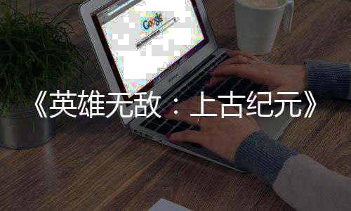雄无日销特别英敌量破万份纪元好评上古 首